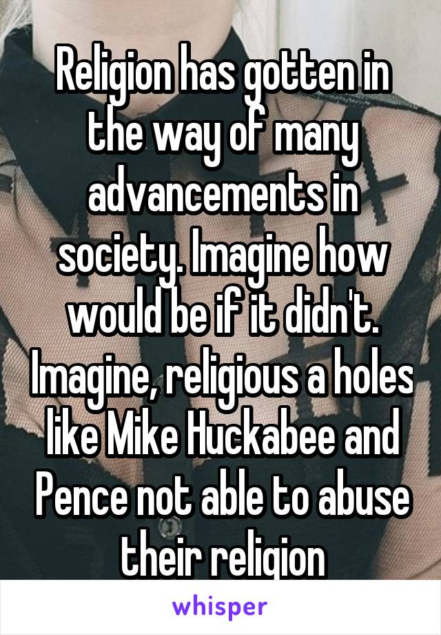 Religion has gotten in the way of many advancements in society. Imagine how would be if it didn't. Imagine, religious a holes like Mike Huckabee and Pence not able to abuse their religion