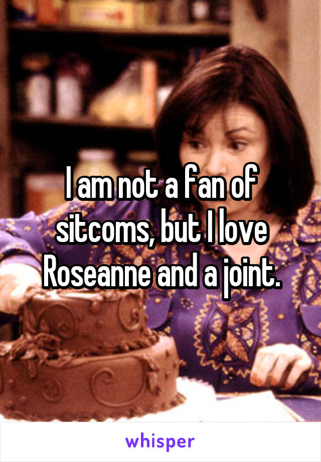 I am not a fan of sitcoms, but I love Roseanne and a joint.