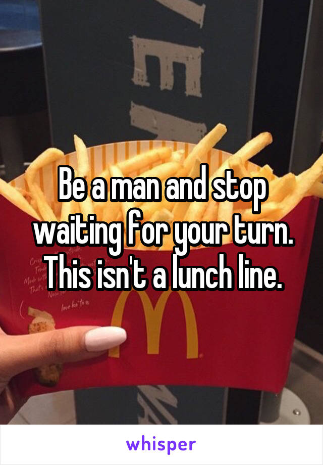 Be a man and stop waiting for your turn. This isn't a lunch line.