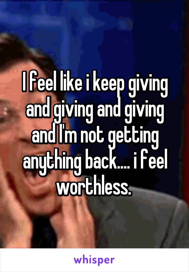 I feel like i keep giving and giving and giving and I'm not getting anything back.... i feel worthless. 