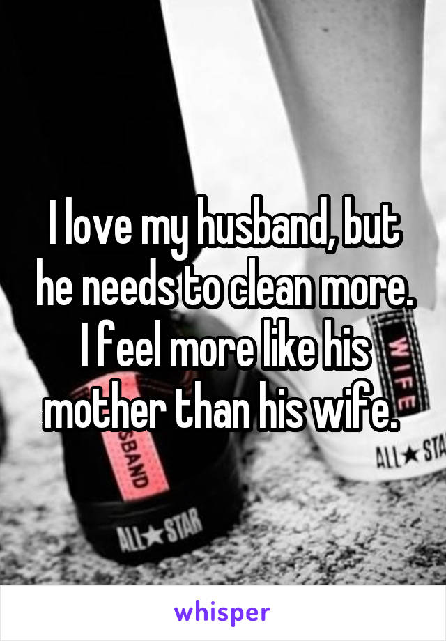 I love my husband, but he needs to clean more. I feel more like his mother than his wife. 