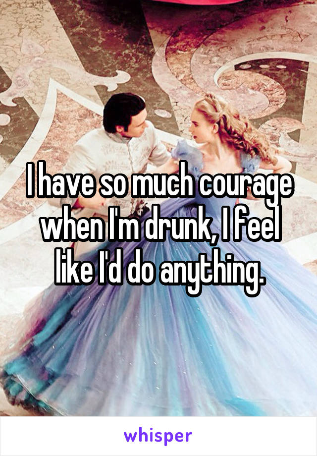 I have so much courage when I'm drunk, I feel like I'd do anything.