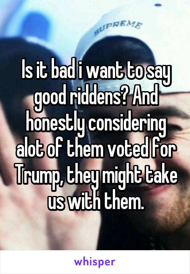 Is it bad i want to say good riddens? And honestly considering alot of them voted for Trump, they might take us with them.