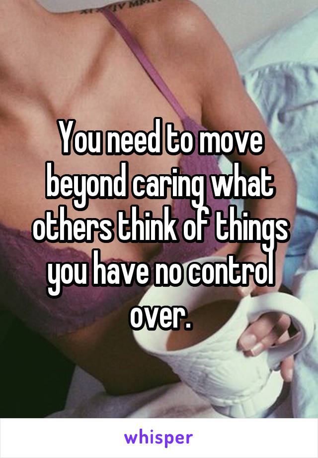 You need to move beyond caring what others think of things you have no control over.