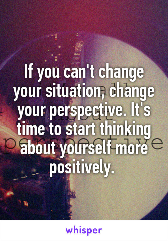 If you can't change your situation, change your perspective. It's time to start thinking about yourself more positively. 