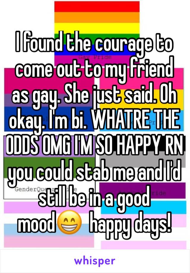 I found the courage to come out to my friend as gay. She just said. Oh okay. I'm bi. WHATRE THE ODDS OMG I'M SO HAPPY RN you could stab me and I'd still be in a good mood😁  happy days!