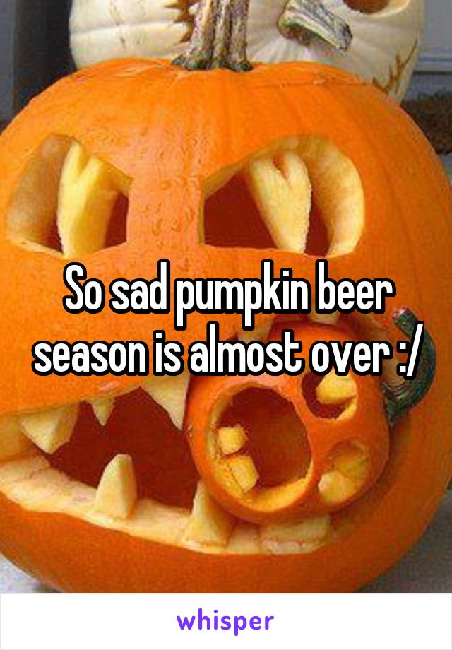 So sad pumpkin beer season is almost over :/