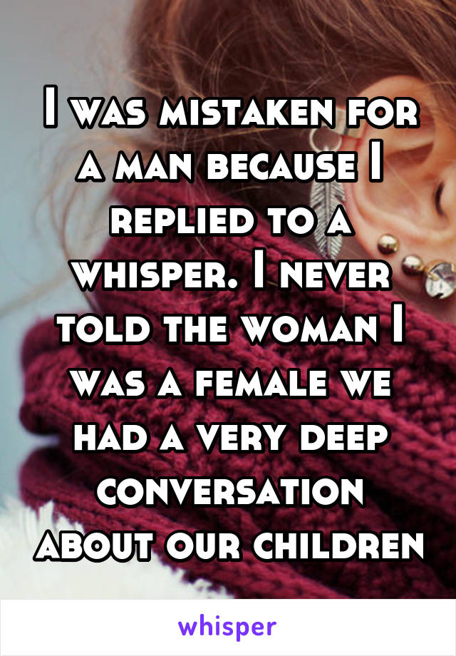 I was mistaken for a man because I replied to a whisper. I never told the woman I was a female we had a very deep conversation about our children