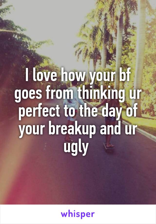 I love how your bf goes from thinking ur perfect to the day of your breakup and ur ugly 