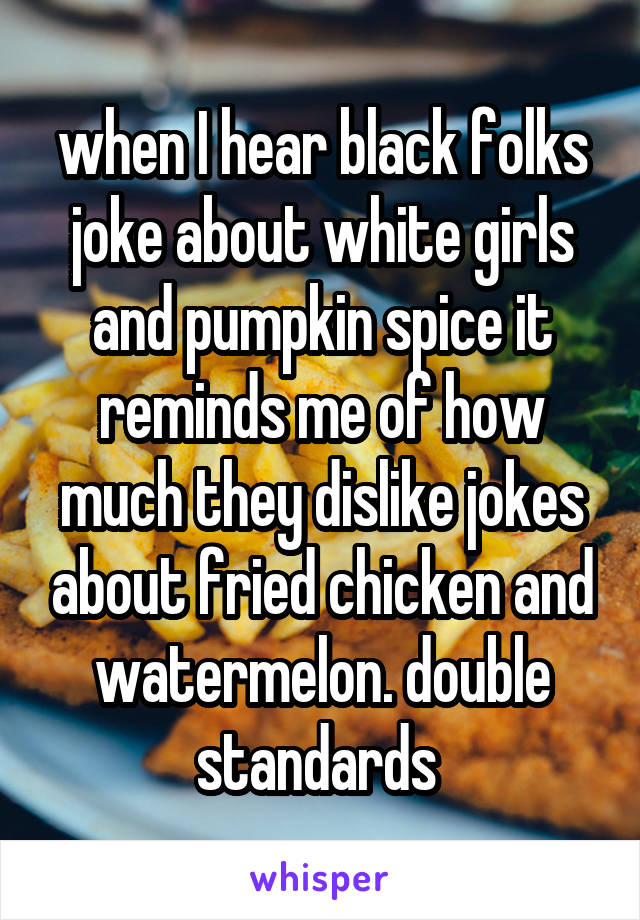 when I hear black folks joke about white girls and pumpkin spice it reminds me of how much they dislike jokes about fried chicken and watermelon. double standards 