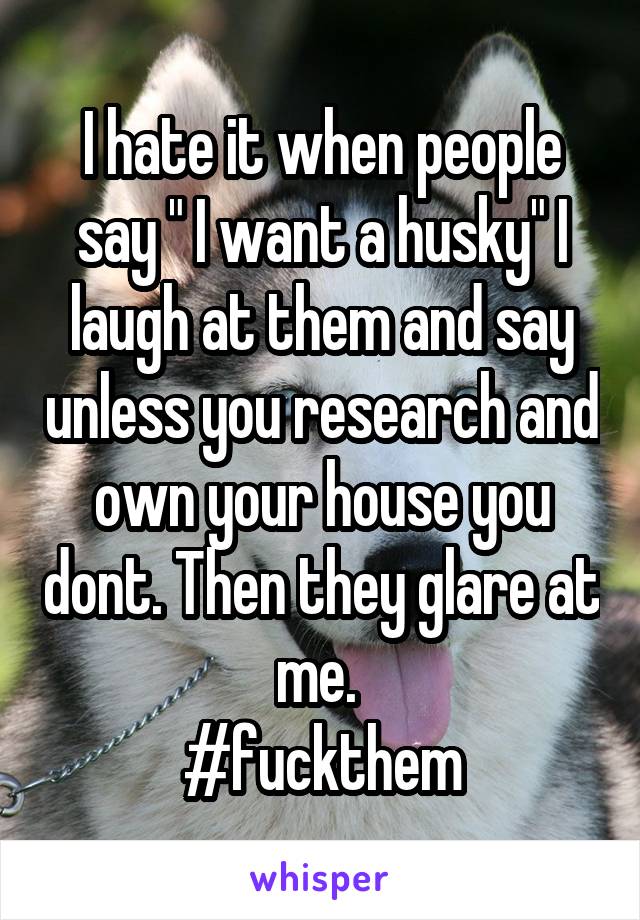 I hate it when people say " I want a husky" I laugh at them and say unless you research and own your house you dont. Then they glare at me. 
#fuckthem