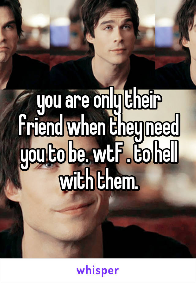 you are only their friend when they need you to be. wtF . to hell with them.