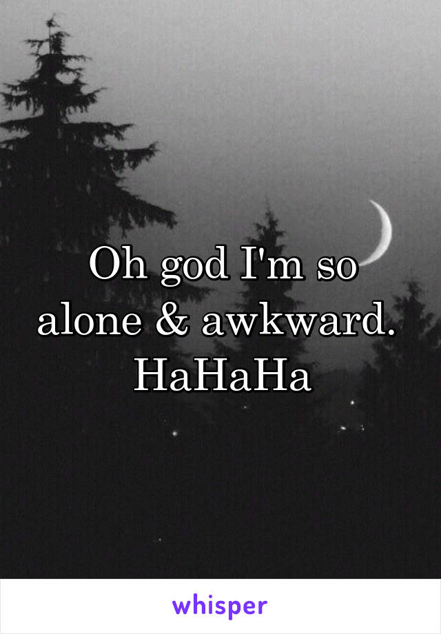 Oh god I'm so alone & awkward. 
HaHaHa