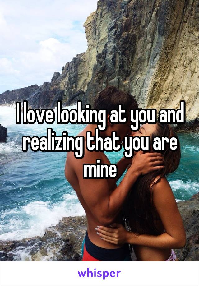 I love looking at you and realizing that you are mine