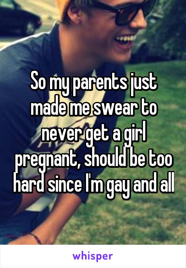 So my parents just made me swear to never get a girl pregnant, should be too hard since I'm gay and all