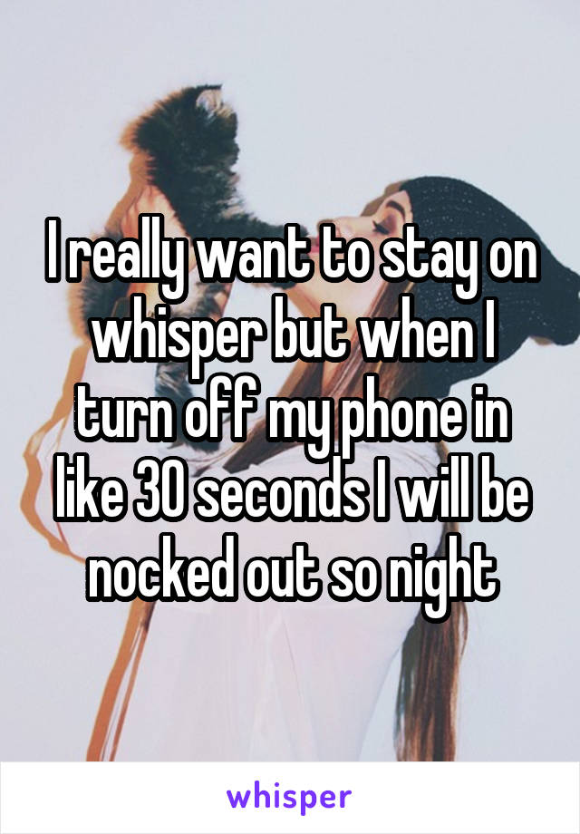 I really want to stay on whisper but when I turn off my phone in like 30 seconds I will be nocked out so night