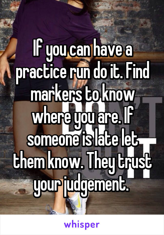 If you can have a practice run do it. Find markers to know where you are. If someone is late let them know. They trust your judgement. 