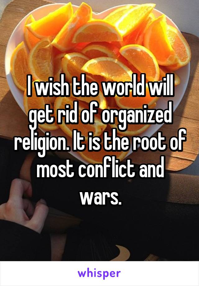 I wish the world will get rid of organized religion. It is the root of most conflict and wars.