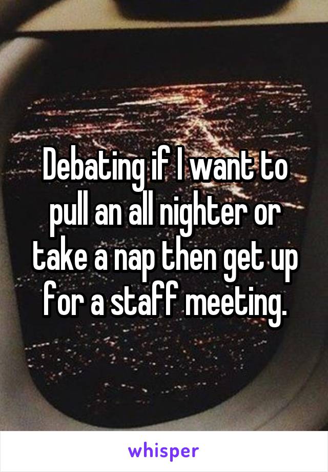 Debating if I want to pull an all nighter or take a nap then get up for a staff meeting.