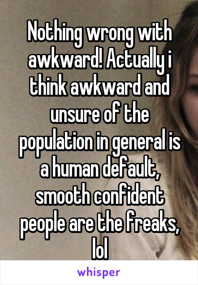 Nothing wrong with awkward! Actually i think awkward and unsure of the population in general is a human default, smooth confident people are the freaks, lol