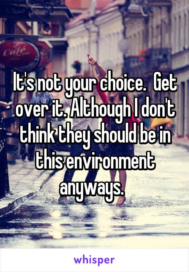 It's not your choice.  Get over it. Although I don't think they should be in this environment anyways.  