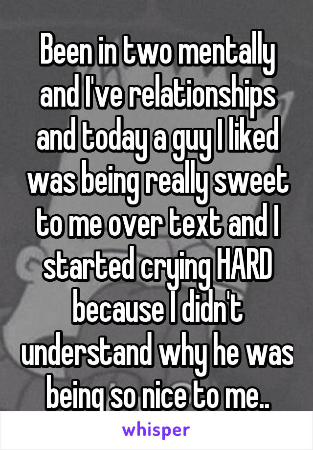 Been in two mentally and I've relationships and today a guy I liked was being really sweet to me over text and I started crying HARD because I didn't understand why he was being so nice to me..