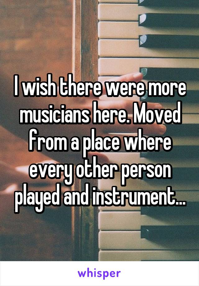 I wish there were more musicians here. Moved from a place where every other person played and instrument...