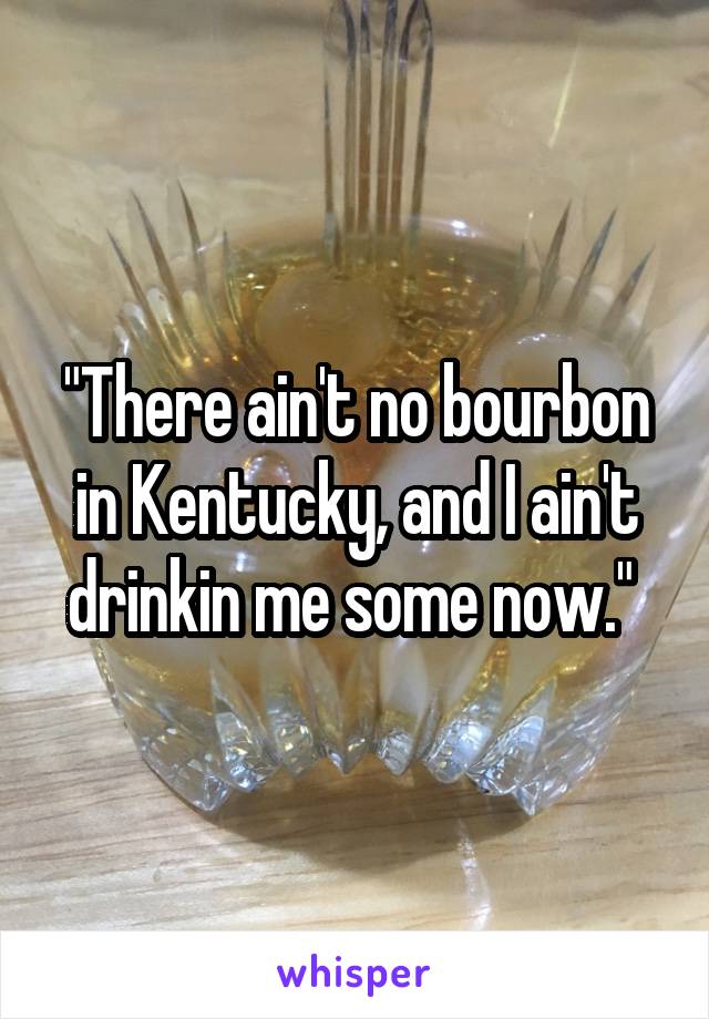 "There ain't no bourbon in Kentucky, and I ain't drinkin me some now." 