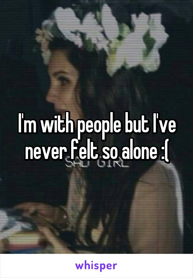 I'm with people but I've never felt so alone :(