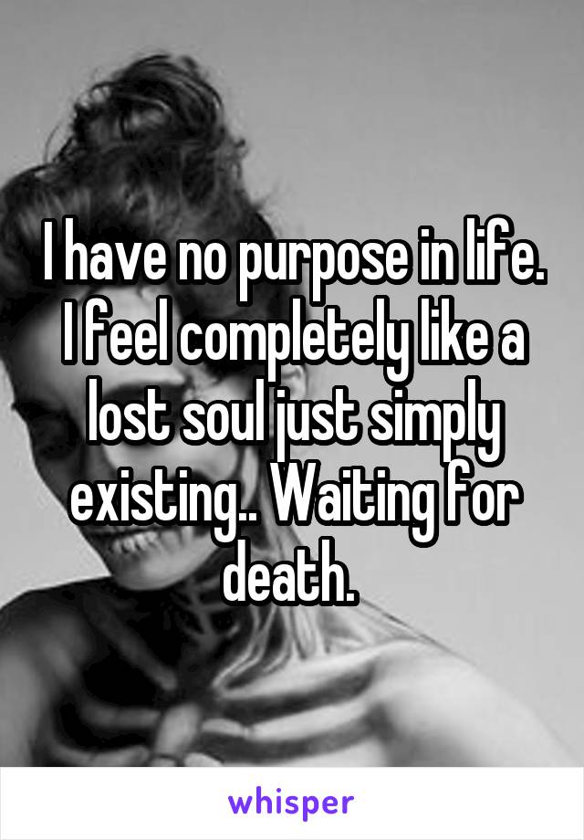 I have no purpose in life. I feel completely like a lost soul just simply existing.. Waiting for death. 