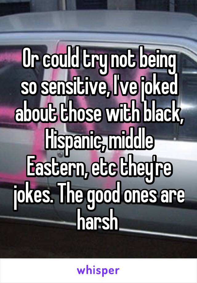 Or could try not being so sensitive, I've joked about those with black, Hispanic, middle Eastern, etc they're jokes. The good ones are harsh 