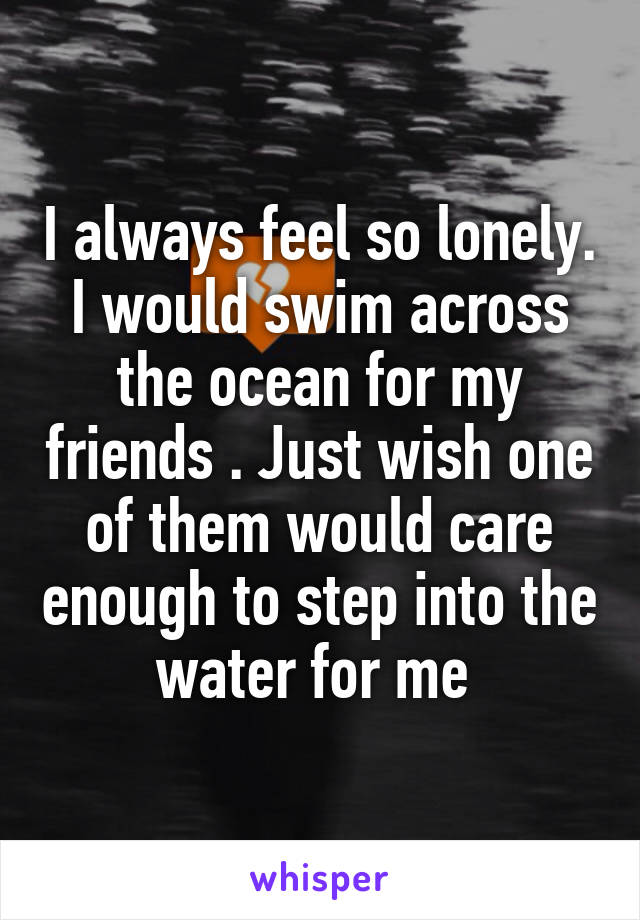 I always feel so lonely. I would swim across the ocean for my friends . Just wish one of them would care enough to step into the water for me 