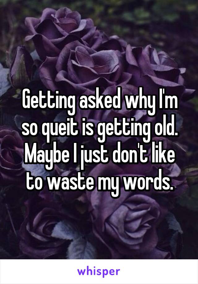 Getting asked why I'm so queit is getting old.
Maybe I just don't like to waste my words.