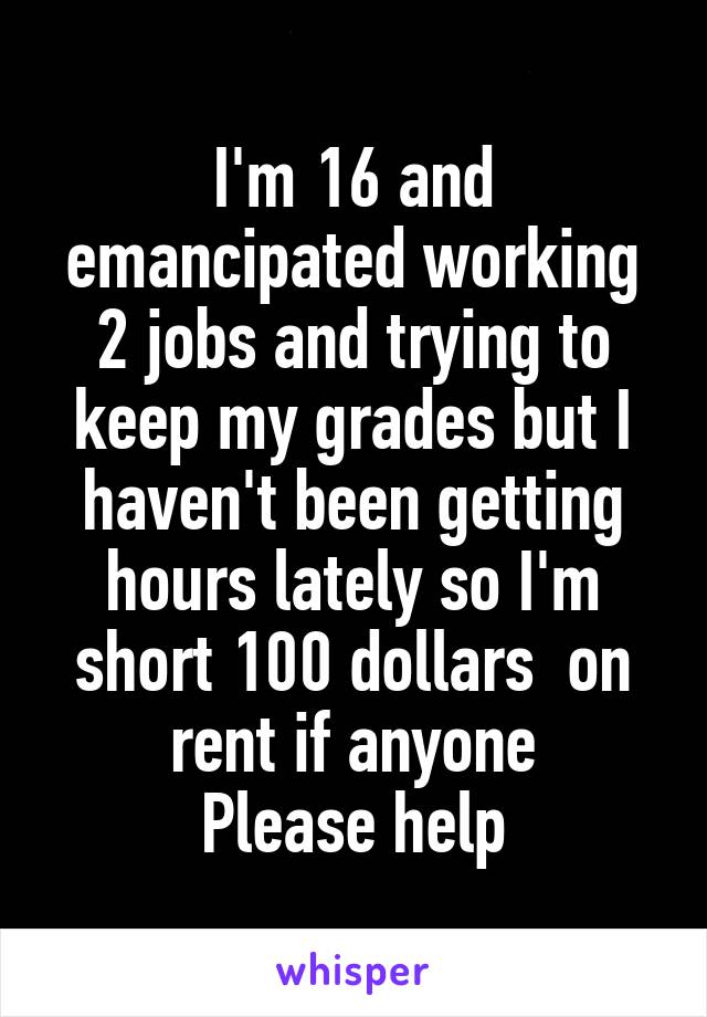 I'm 16 and emancipated working 2 jobs and trying to keep my grades but I haven't been getting hours lately so I'm short 100 dollars  on rent if anyone
 Please help 