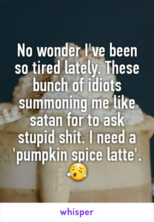 No wonder I've been so tired lately. These bunch of idiots summoning me like satan for to ask stupid shit. I need a 'pumpkin spice latte'.😥