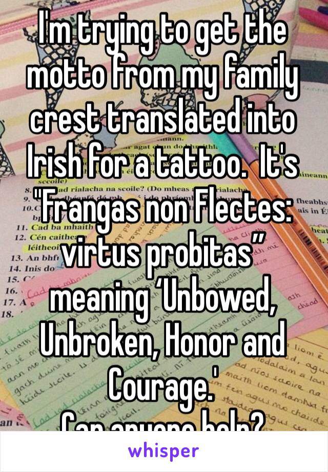 I'm trying to get the motto from my family crest translated into Irish for a tattoo.  It's "Frangas non Flectes: virtus probitas” meaning ‘Unbowed, Unbroken, Honor and Courage.'
Can anyone help?