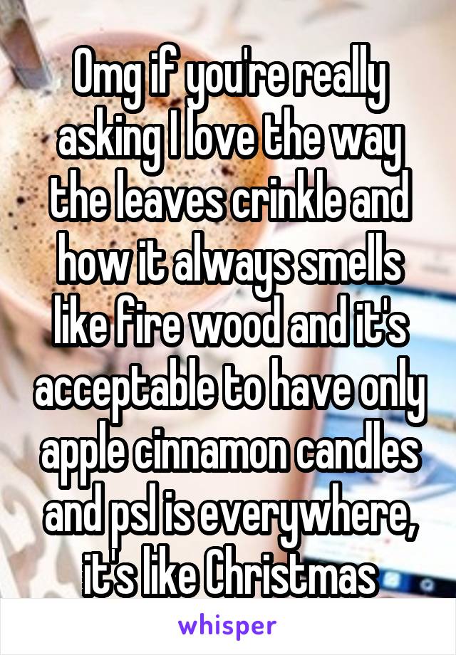 Omg if you're really asking I love the way the leaves crinkle and how it always smells like fire wood and it's acceptable to have only apple cinnamon candles and psl is everywhere, it's like Christmas