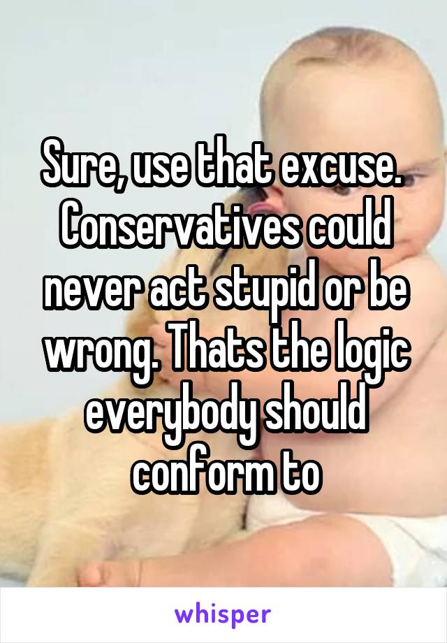 Sure, use that excuse.  Conservatives could never act stupid or be wrong. Thats the logic everybody should conform to