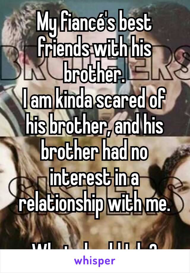 My fiancé's best friends with his brother.
I am kinda scared of his brother, and his brother had no interest in a relationship with me.

What should I do?