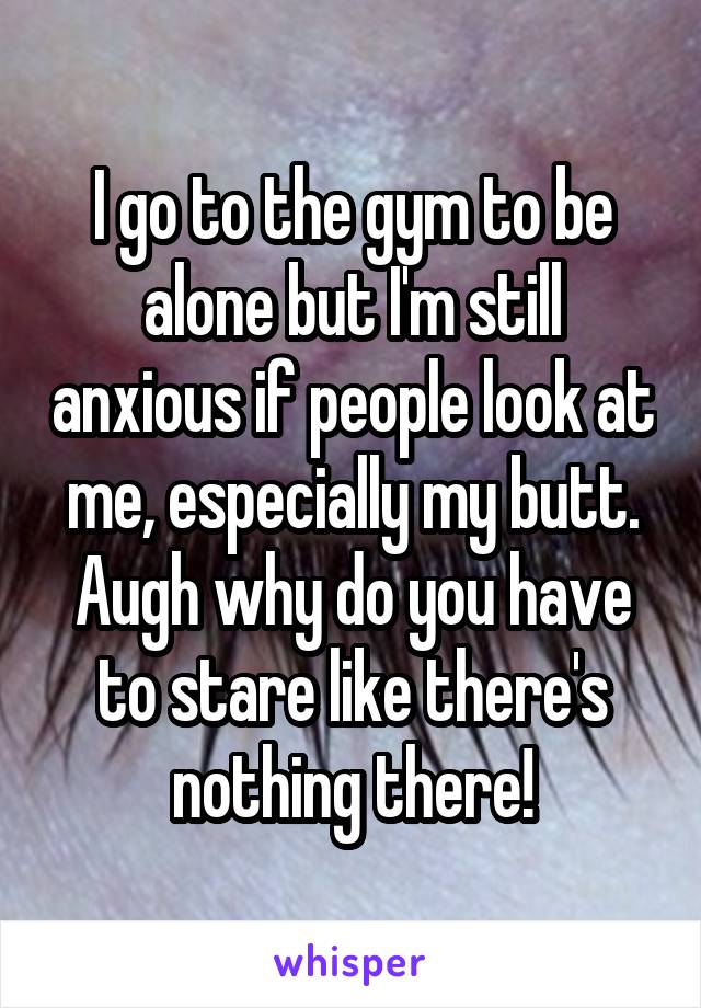 I go to the gym to be alone but I'm still anxious if people look at me, especially my butt. Augh why do you have to stare like there's nothing there!