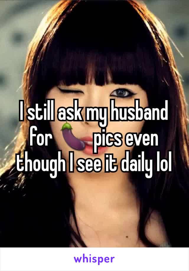 I still ask my husband for 🍆 pics even though I see it daily lol