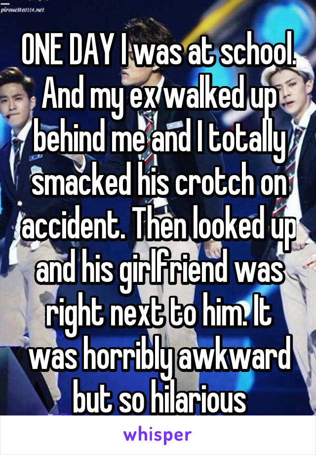 ONE DAY I was at school. And my ex walked up behind me and I totally smacked his crotch on accident. Then looked up and his girlfriend was right next to him. It was horribly awkward but so hilarious