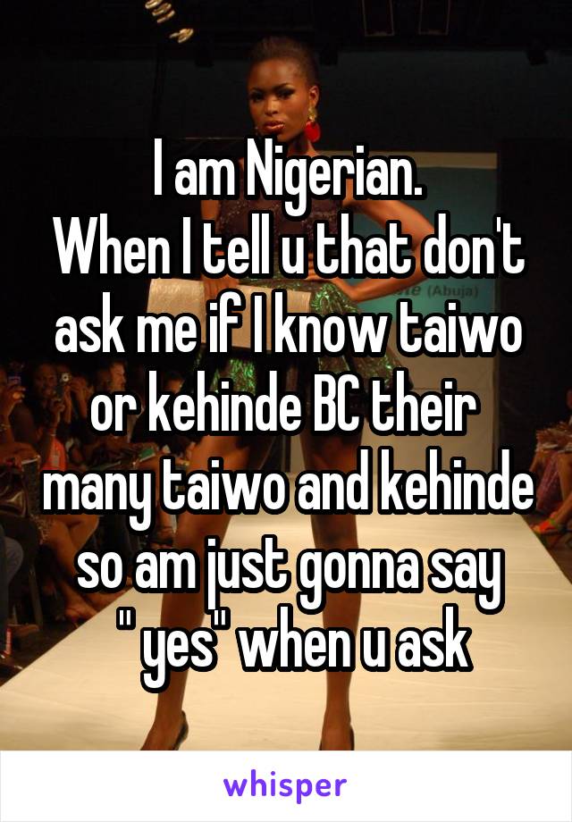 I am Nigerian.
When I tell u that don't ask me if I know taiwo or kehinde BC their  many taiwo and kehinde so am just gonna say
 " yes" when u ask