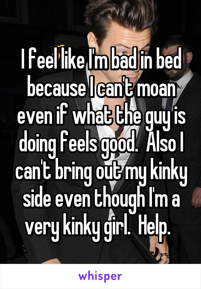 I feel like I'm bad in bed because I can't moan even if what the guy is doing feels good.  Also I can't bring out my kinky side even though I'm a very kinky girl.  Help.  