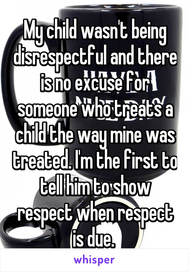 My child wasn't being disrespectful and there is no excuse for someone who treats a child the way mine was treated. I'm the first to tell him to show respect when respect is due. 