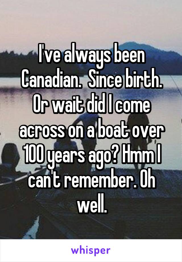 I've always been Canadian.  Since birth. Or wait did I come across on a boat over 100 years ago? Hmm I can't remember. Oh well.