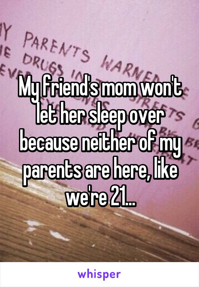 My friend's mom won't let her sleep over because neither of my parents are here, like we're 21...