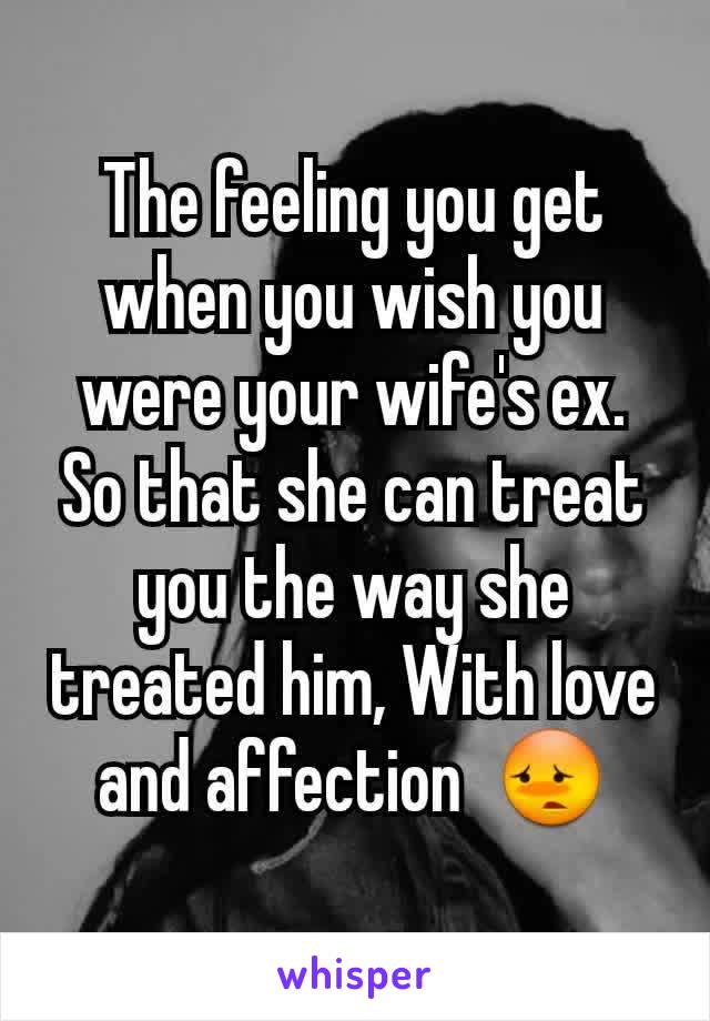 The feeling you get when you wish you were your wife's ex. So that she can treat you the way she treated him, With love and affection  😳