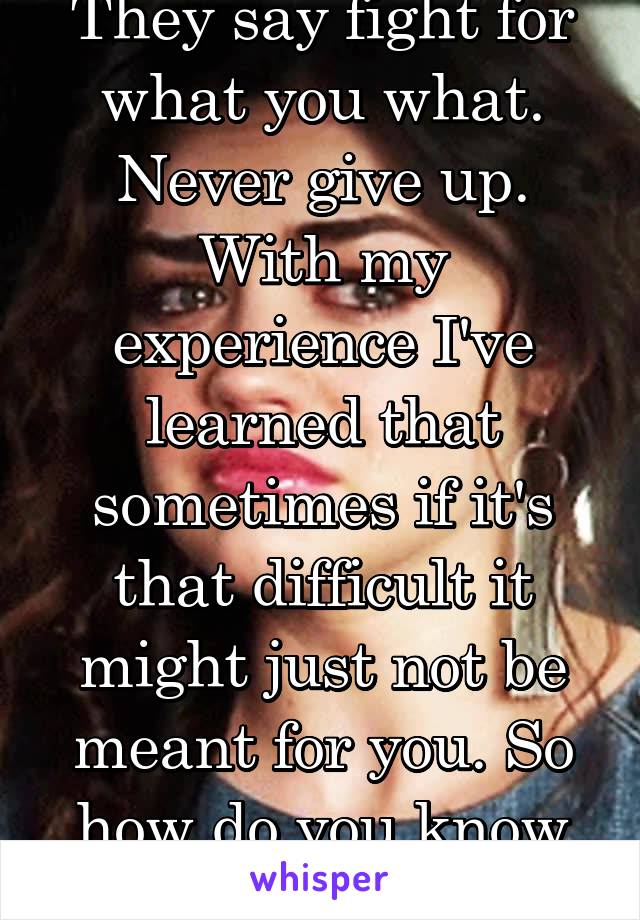 They say fight for what you what. Never give up. With my experience I've learned that sometimes if it's that difficult it might just not be meant for you. So how do you know the difference? 