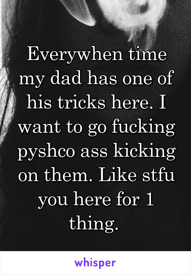 Everywhen time my dad has one of his tricks here. I want to go fucking pyshco ass kicking on them. Like stfu you here for 1 thing. 